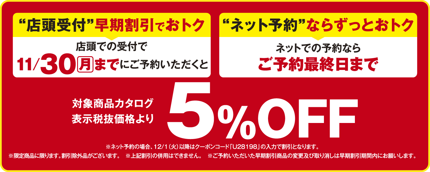 店頭での受付で11/30(月)までにご予約、またはネットでの予約ならご予約最終日まで、対象商品カタログ表示税抜価格より5%OFF。
              ※ネット予約の場合、12/1(火)以降はクーポンコード「U28198」の入力で割引。
              ※限定品商品に限ります。割引除外品がございます。※上記割引の併用不可。
              ※ご予約いただいた早期割引商品の変更及び取り消しは早期割引期間内にお願いします。