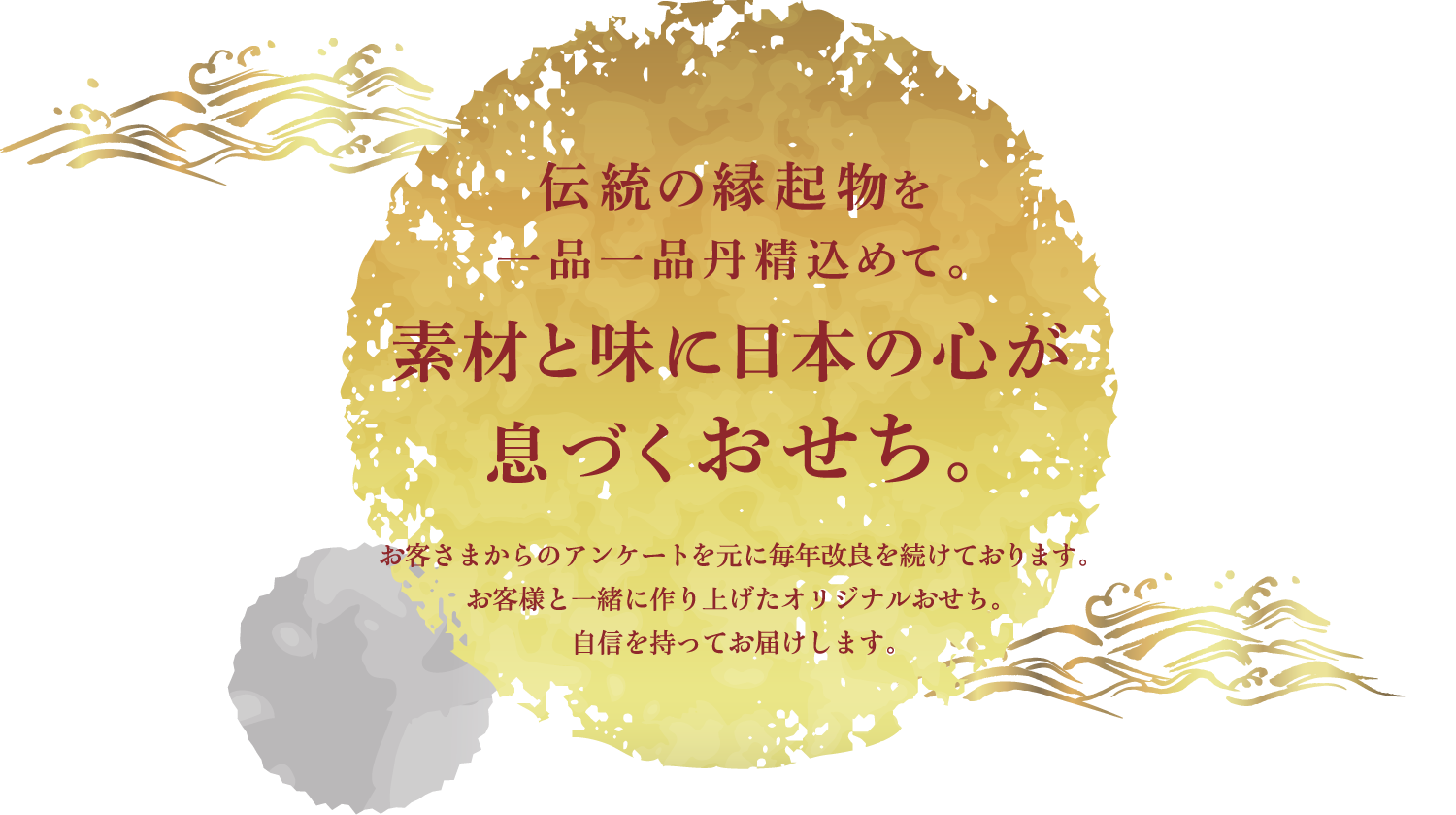 伝統の縁起物を一品一品丹精込めて。素材と味に日本の心が息づくおせち。お客様からのアンケートを元に毎年改良を続けております。お客様と一緒に作り上げたオリジナルおせち。自信を持ってお届けします。