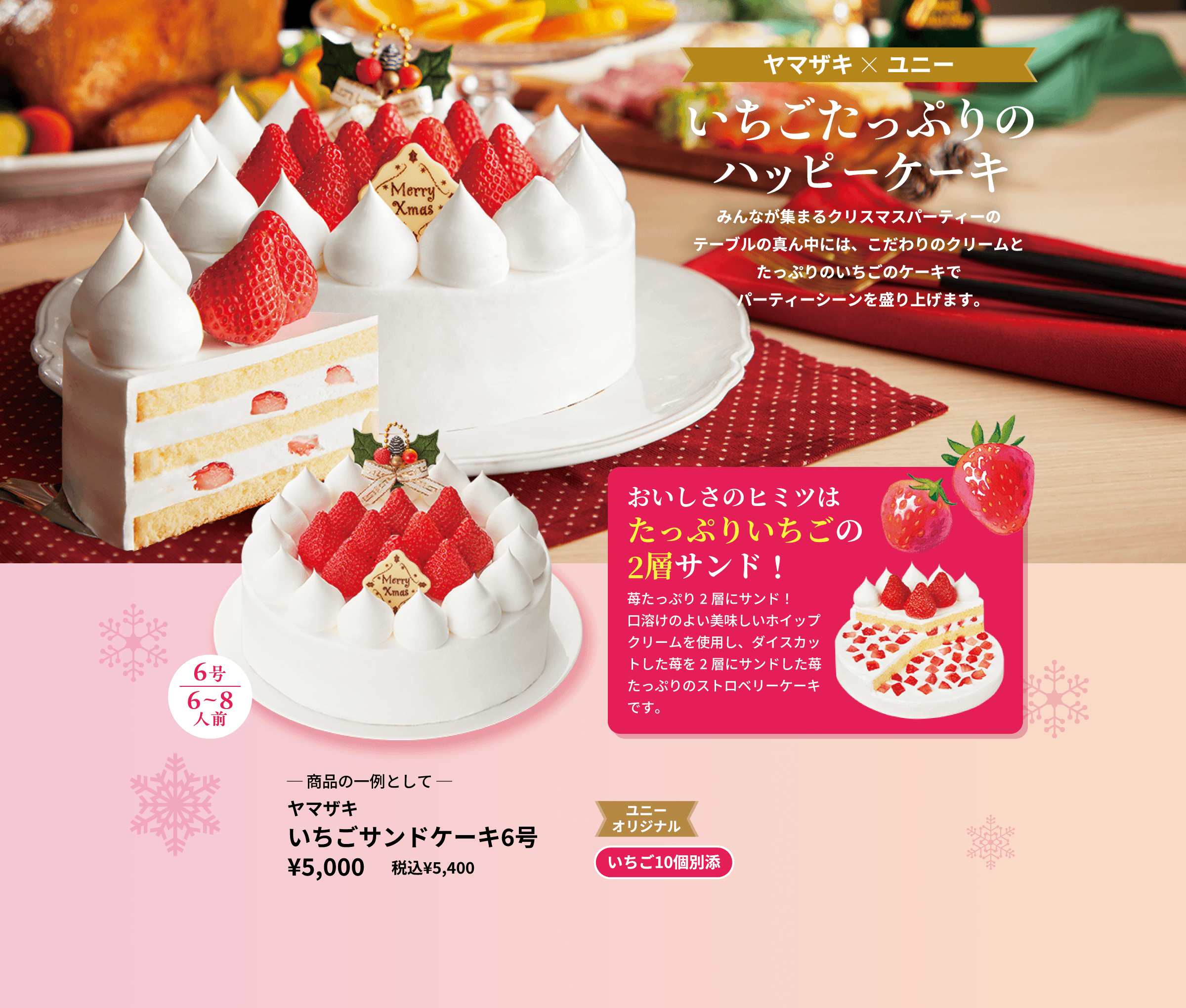 2023年クリスマスメニューインターネット限定販売 みんなが集まるクリスマスパーティーのテーブルの真ん中には、こだわりのクリームとたっぷりのいちごのケーキでパーティーシーンを盛り上げます。おいしさのヒミツはたっぷりいちごの2層サンド!苺たっぷり2層にサンド!口溶けのよい美味しいホイップクリームを使用し、ダイスカットした苺を2層にサンドした苺たっぷりのストロベリーケーキです。─ 商品の一例として ─ ヤマザキ いちごサンドケーキ6号 ユニー
オリジナル いちご10個別添 ¥5,000 税込¥5,400